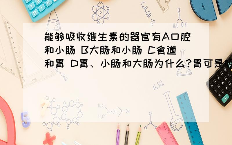 能够吸收维生素的器官有A口腔和小肠 B大肠和小肠 C食道和胃 D胃、小肠和大肠为什么?胃可是吸收么?