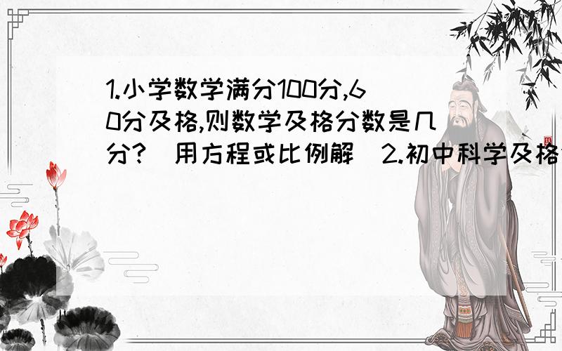 1.小学数学满分100分,60分及格,则数学及格分数是几分?（用方程或比例解）2.初中科学及格分数是108分,则科学满分是几分?（用方程或比例解）3.某铁矿石含铁60%,则冶炼24吨铁至少需要多少吨该