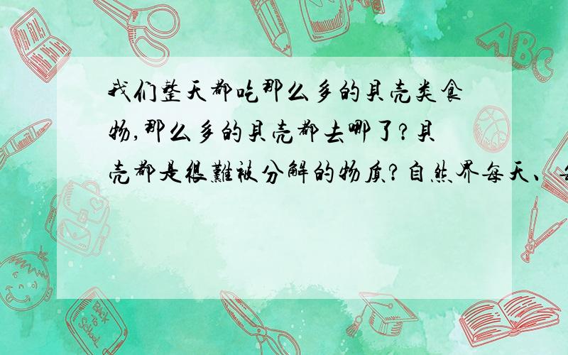 我们整天都吃那么多的贝壳类食物,那么多的贝壳都去哪了?贝壳都是很难被分解的物质?自然界每天、每年都产生那么多的贝壳,那为什么历经千万年但不会堆积如山?还有牙齿、骨头等等.