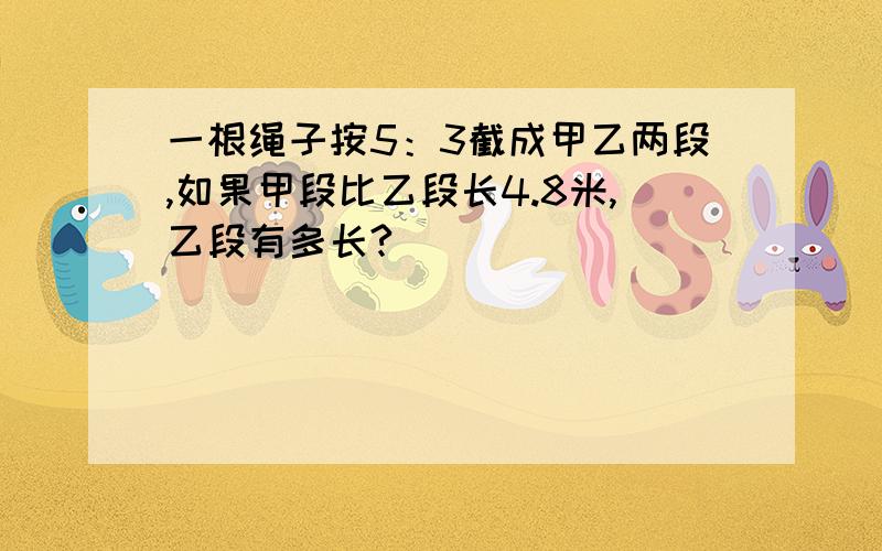 一根绳子按5：3截成甲乙两段,如果甲段比乙段长4.8米,乙段有多长?