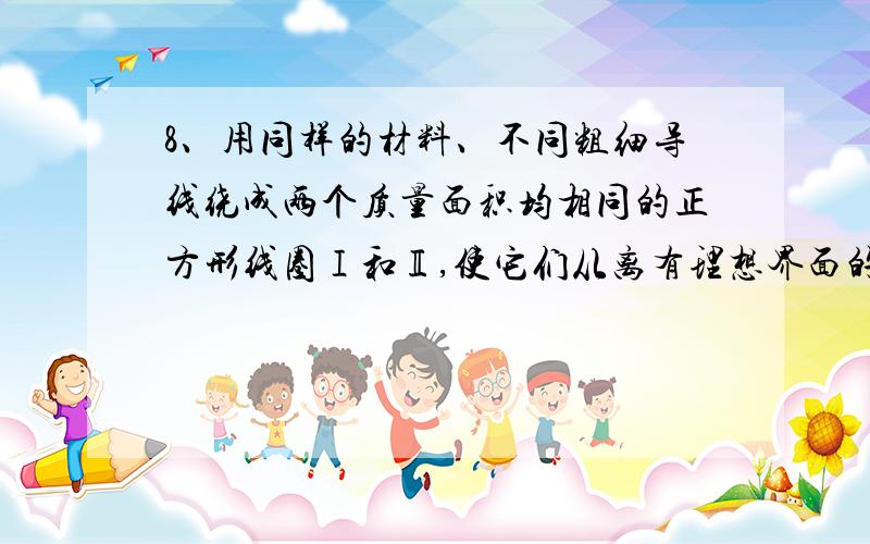 8、用同样的材料、不同粗细导线绕成两个质量面积均相同的正方形线圈Ⅰ和Ⅱ,使它们从离有理想界面的匀强磁场高度为h的地方同时自由下落,如图所示．线圈平面与磁感线垂直,空气阻力不