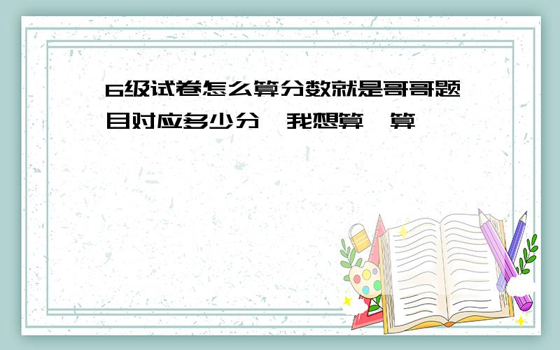 6级试卷怎么算分数就是哥哥题目对应多少分,我想算一算