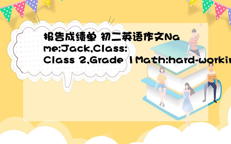 报告成绩单 初二英语作文Name:Jack,Class:Class 2,Grade 1Math:hard-workingSpanish:good at speakingHistory:can do betterChinese:so-soScience:lazy studentGeography:do well in writingDear parents,I got my report card yesterday.I did OK in some s