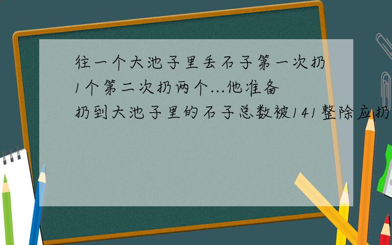 往一个大池子里丢石子第一次扔1个第二次扔两个...他准备扔到大池子里的石子总数被141整除应扔多少次?