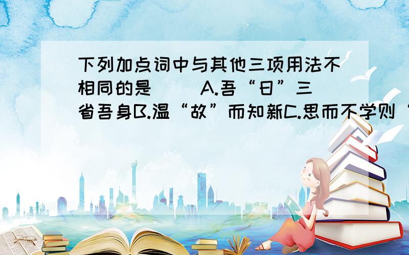 下列加点词中与其他三项用法不相同的是（ ）A.吾“日”三省吾身B.温“故”而知新C.思而不学则“殆”D.“饭”疏食饮水