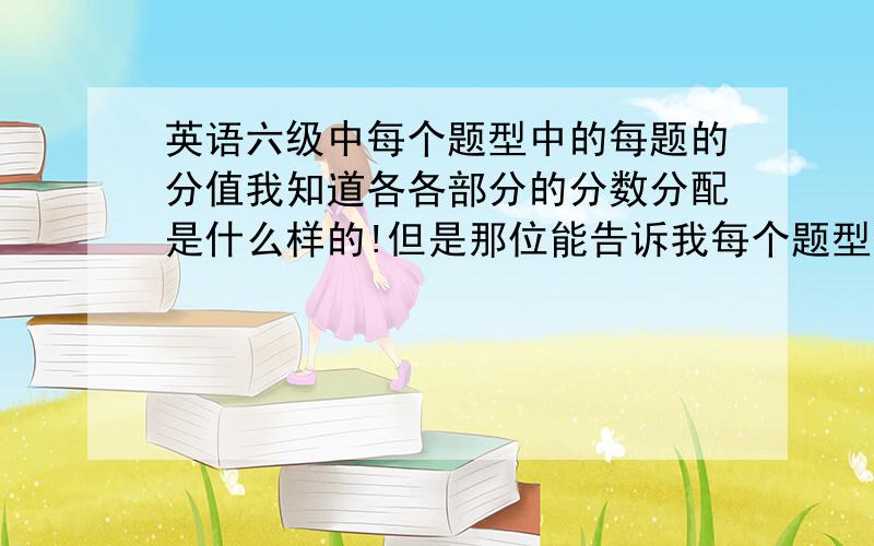 英语六级中每个题型中的每题的分值我知道各各部分的分数分配是什么样的!但是那位能告诉我每个题型里每个小题分数是多少?比如听力8个对话+2个短对话,听力b部分中好象是7个题每个题是