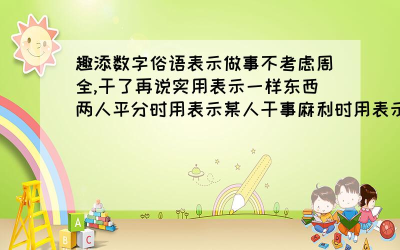 趣添数字俗语表示做事不考虑周全,干了再说实用表示一样东西两人平分时用表示某人干事麻利时用表示差不多时用表示某人打小算盘时用表示归根到底时用比喻把握大时用比喻很不容易时用