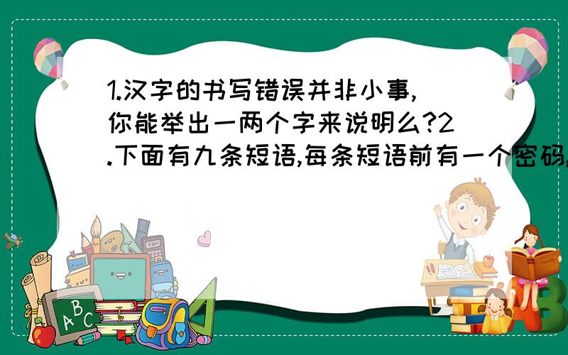 1.汉字的书写错误并非小事,你能举出一两个字来说明么?2.下面有九条短语,每条短语前有一个密码,它暗指短语中的一个字,只要你把密码含义破译出来,就能从每条短语中选出一个字再组成一句