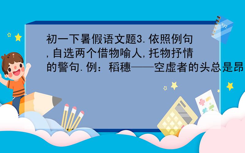 初一下暑假语文题3.依照例句,自选两个借物喻人,托物抒情的警句.例：稻穗——空虚者的头总是昂得更高.    篮球——容易坠入圈套,因为有人拍你.    竹——--每攀登一步,就做一次小结.   _____