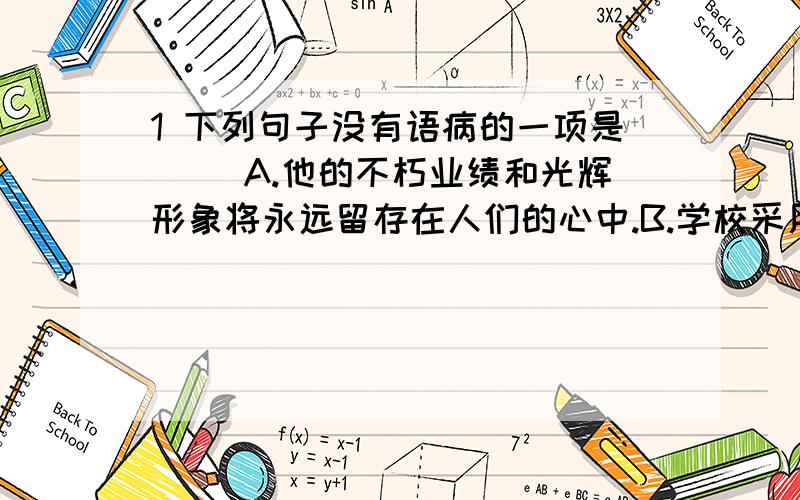 1 下列句子没有语病的一项是( )A.他的不朽业绩和光辉形象将永远留存在人们的心中.B.学校采用并研究了学生会的意见,这是令学生们欢欣鼓舞的事情.C.这张纸真有效,把夜班后的疲劳、瞌睡,都