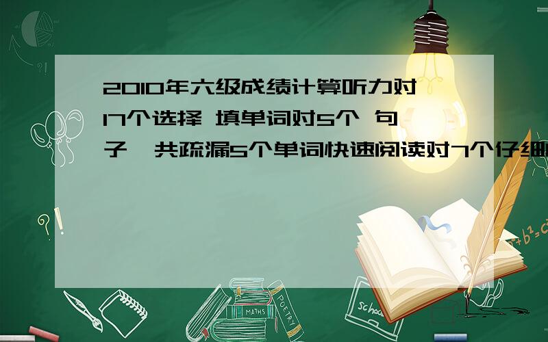 2010年六级成绩计算听力对17个选择 填单词对5个 句子一共疏漏5个单词快速阅读对7个仔细阅读对12个完形填空对13个翻译算对3句把 麻烦帮我算下能的多少分 谢谢