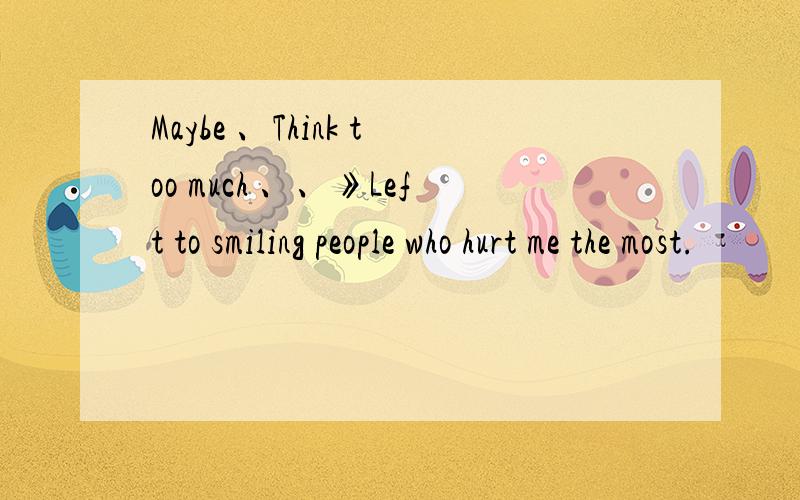 Maybe 、Think too much 、、》Left to smiling people who hurt me the most.