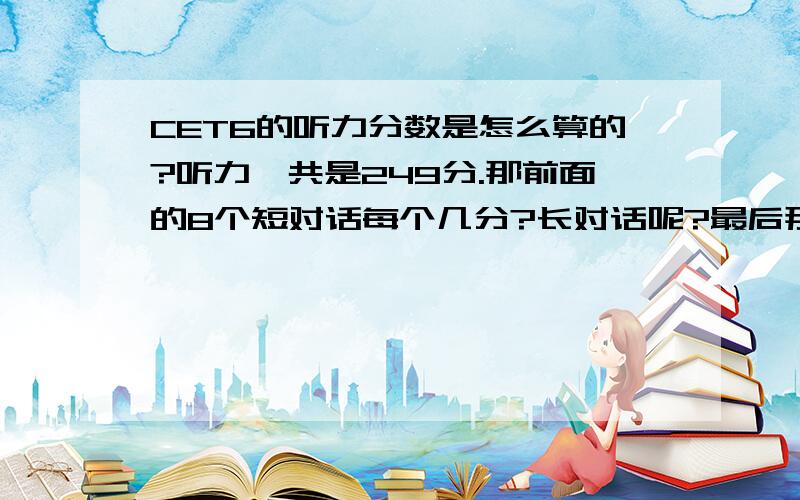 CET6的听力分数是怎么算的?听力一共是249分.那前面的8个短对话每个几分?长对话呢?最后那个填空的呢?要具体的评分.