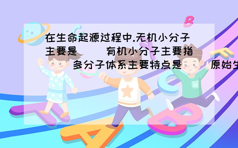 在生命起源过程中.无机小分子主要是（ ）有机小分子主要指（ ）多分子体系主要特点是（ ）原始生命的主要特征是（ ）