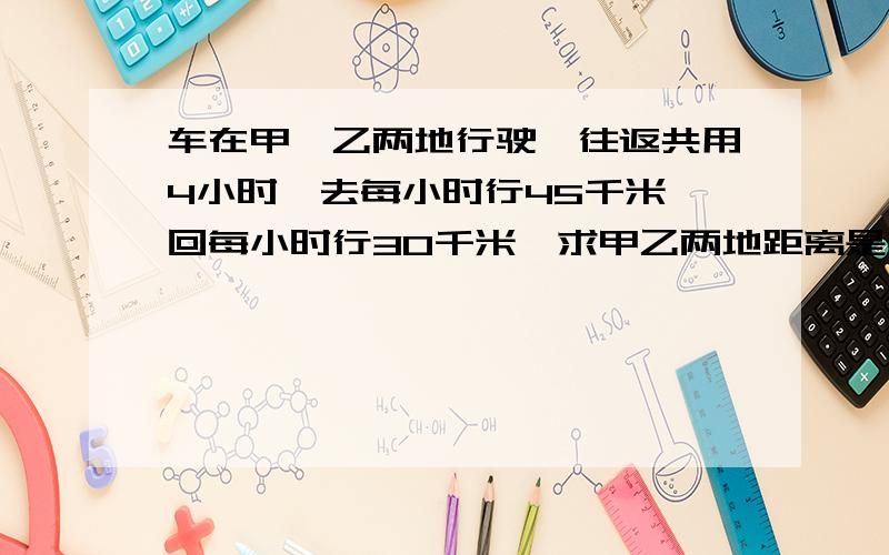 车在甲,乙两地行驶,往返共用4小时,去每小时行45千米,回每小时行30千米,求甲乙两地距离是多少千米?