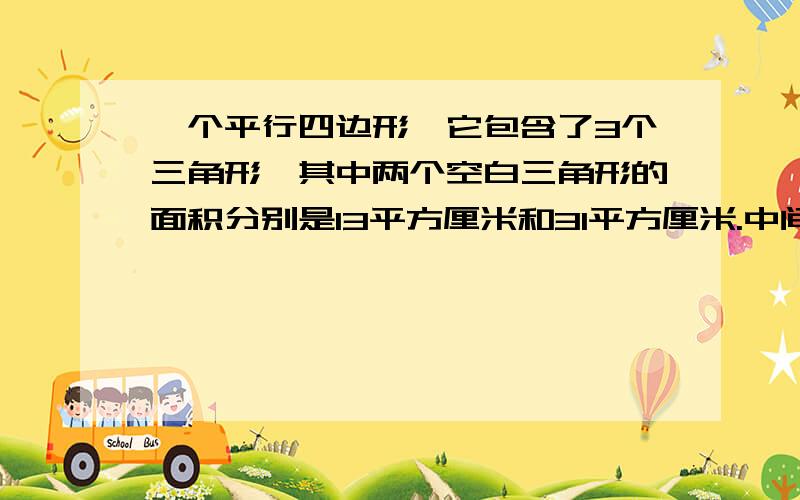 一个平行四边形,它包含了3个三角形,其中两个空白三角形的面积分别是13平方厘米和31平方厘米.中间阴影三角形的面积是多少平方厘米?