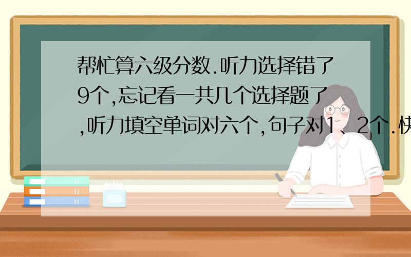 帮忙算六级分数.听力选择错了9个,忘记看一共几个选择题了,听力填空单词对六个,句子对1、2个.快速阅读对6个左右,阅读简答对1、2个,仔细阅读对7个,完型对13个,翻译对2个,作文就按照及格分