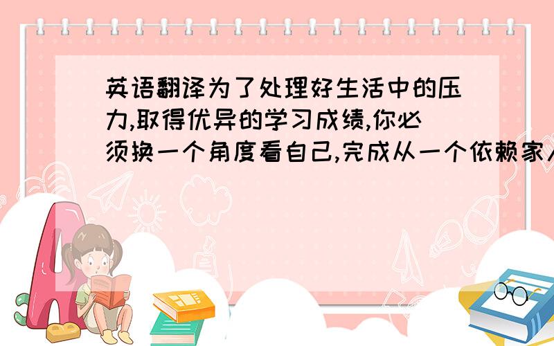 英语翻译为了处理好生活中的压力,取得优异的学习成绩,你必须换一个角度看自己,完成从一个依赖家人给予感情支持的人向一个对自己负责的人的过渡（perspective,dependent,responsible）