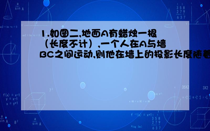 1.如图二,地面A有蜡烛一根（长度不计）,一个人在A与墙BC之间运动,则他在墙上的投影长度随着他离墙的距离变小而_____（填“变大”“变小”或“不变”）这一题我选“变小”,答案上写变大.