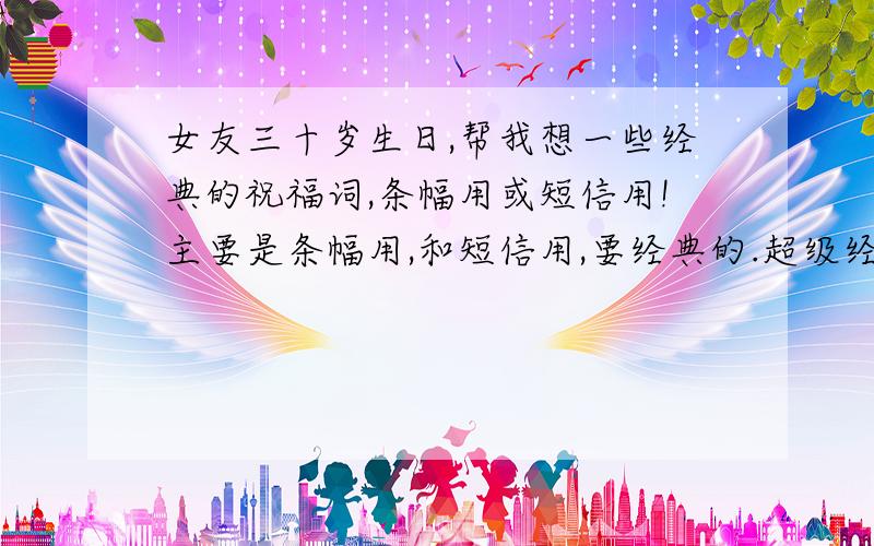 女友三十岁生日,帮我想一些经典的祝福词,条幅用或短信用!主要是条幅用,和短信用,要经典的.超级经典的不是要大家帮我想送什么东西而是,条幅用语.有点创意好吗!要温馨的、浪漫的.