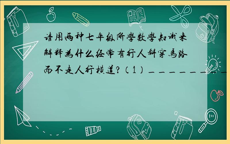 请用两种七年级所学数学知识来解释为什么经常有行人斜穿马路而不走人行横道?（1）_______________________________________； （2）_______________________________________.改正一下你们的回答：“三角形任