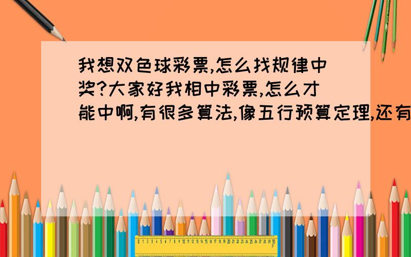 我想双色球彩票,怎么找规律中奖?大家好我相中彩票,怎么才能中啊,有很多算法,像五行预算定理,还有按照每期的不同数字!请各位认识帮帮忙吧,苦日子太难熬了,谢谢各位高人了,如中大奖肯定