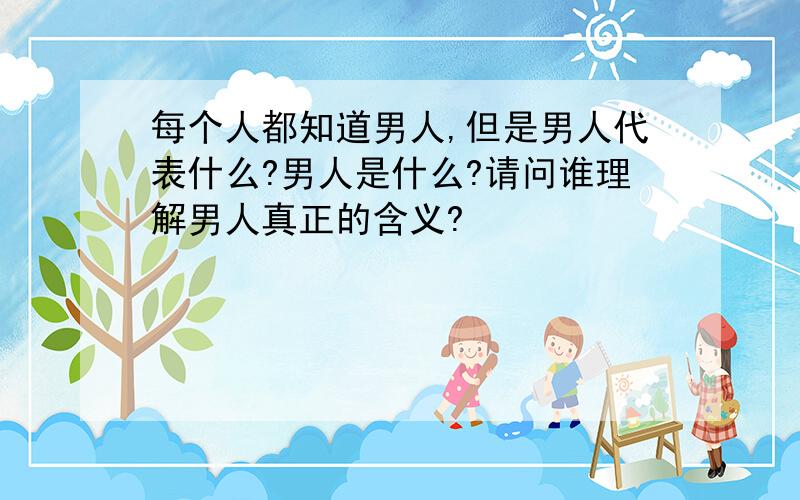 每个人都知道男人,但是男人代表什么?男人是什么?请问谁理解男人真正的含义?