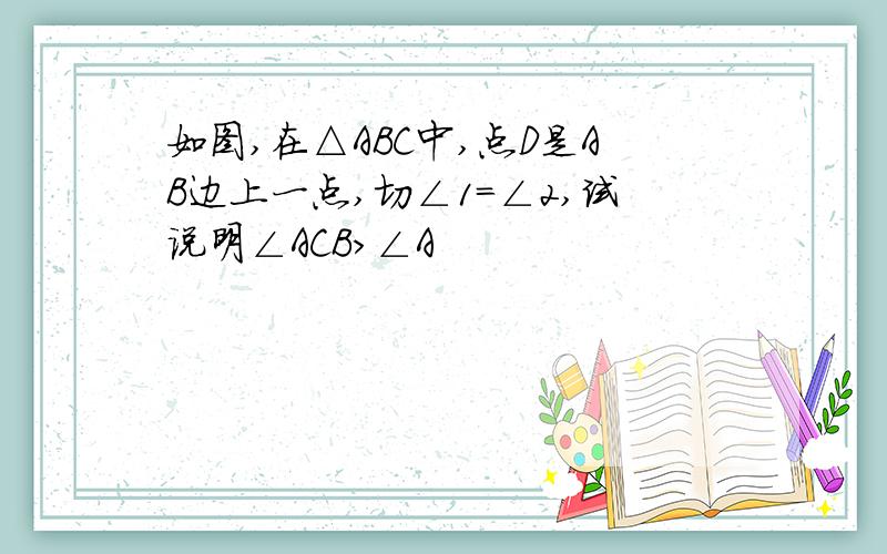 如图,在△ABC中,点D是AB边上一点,切∠1=∠2,试说明∠ACB>∠A