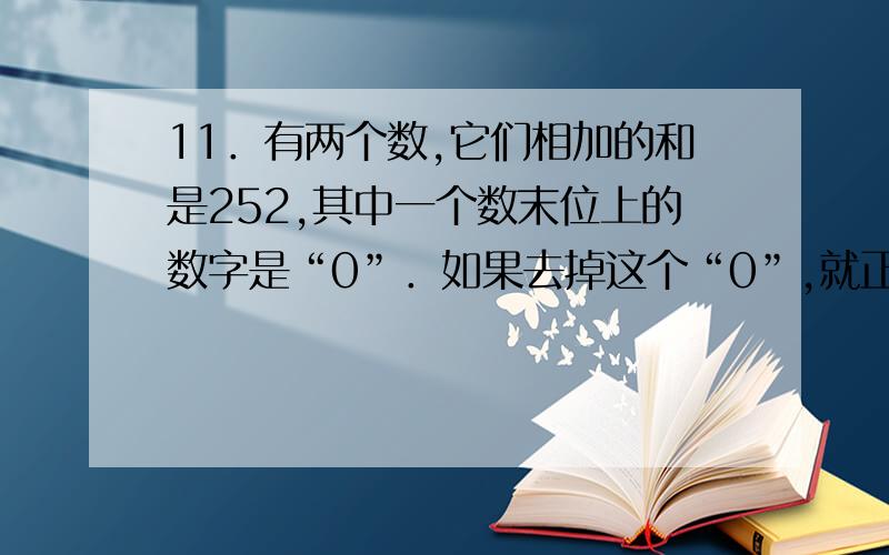 11．有两个数,它们相加的和是252,其中一个数末位上的数字是“0”．如果去掉这个“0”,就正好等于另一个数的一半．那么这两个数相乘的积是 ．