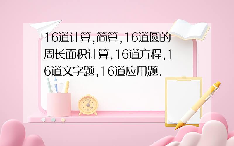 16道计算,简算,16道圆的周长面积计算,16道方程,16道文字题,16道应用题.