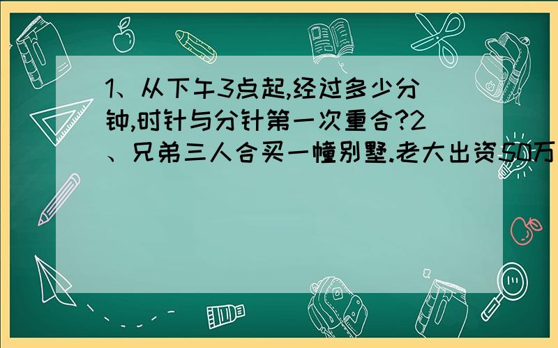 1、从下午3点起,经过多少分钟,时针与分针第一次重合?2、兄弟三人合买一幢别墅.老大出资50万元,老二出资额是另外两兄弟的1/2,老三出资额是另外两兄弟的1/3.这幢别墅售价多少万元?