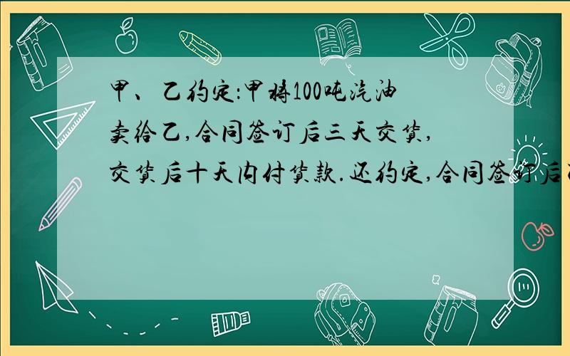 甲、乙约定：甲将100吨汽油卖给乙,合同签订后三天交货,交货后十天内付货款.还约定,合同签订后乙应向甲