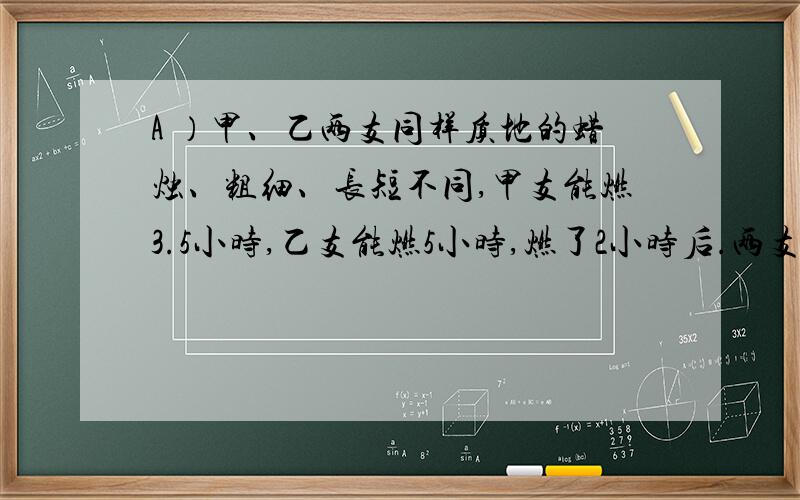 A ）甲、乙两支同样质地的蜡烛、粗细、长短不同,甲支能燃3.5小时,乙支能燃5小时,燃了2小时后.两支蜡烛剩下之长度恰好相同.那么甲支与乙支蜡烛的长度之比为( )B)（1/11+1/21+1/31+1/41)*(1/21+1/31+