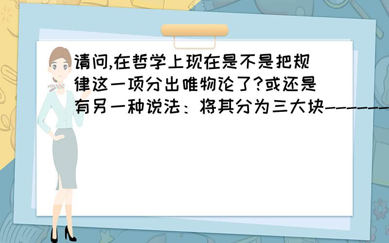 请问,在哲学上现在是不是把规律这一项分出唯物论了?或还是有另一种说法：将其分为三大块-----------唯物论,认识论和辨证法.先谢喽!