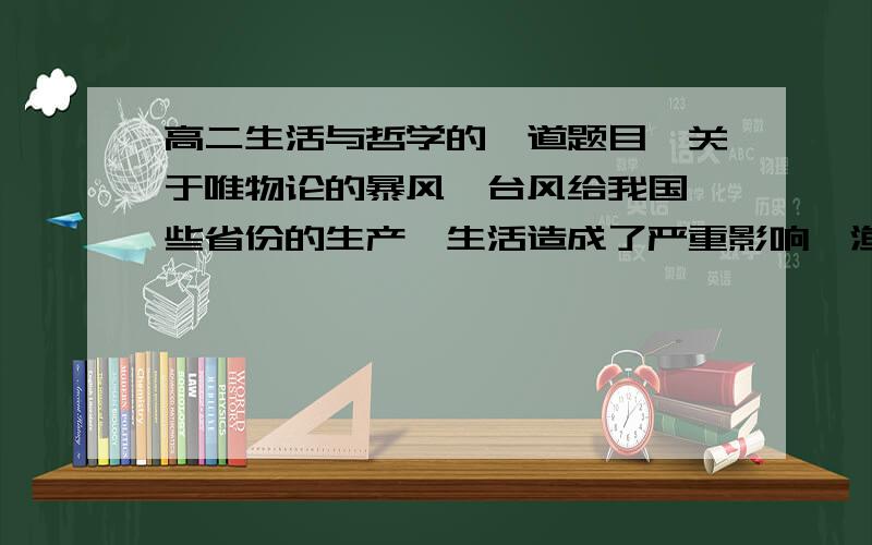 高二生活与哲学的一道题目,关于唯物论的暴风、台风给我国一些省份的生产、生活造成了严重影响,渔业、农业、旅游业等行业遭受巨大经济损失.目前对于暴雨、台风这一自然灾害,人们无法