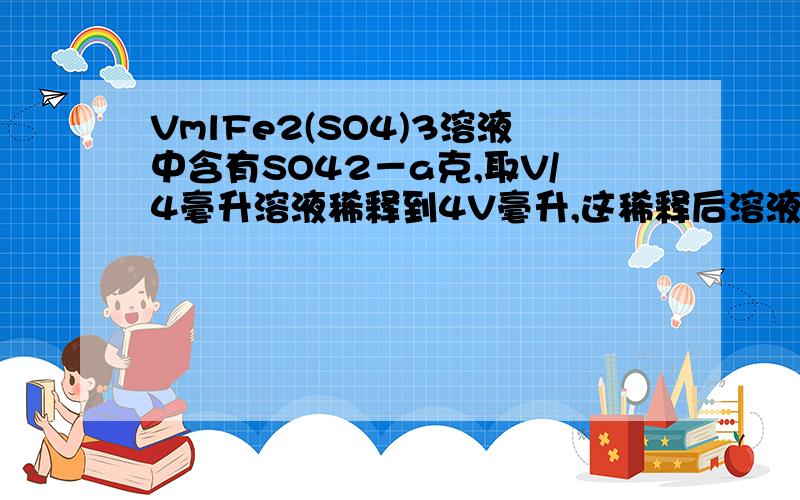 VmlFe2(SO4)3溶液中含有SO42－a克,取V/4毫升溶液稀释到4V毫升,这稀释后溶液中Fe3＋的物质的量浓度是?具体解法