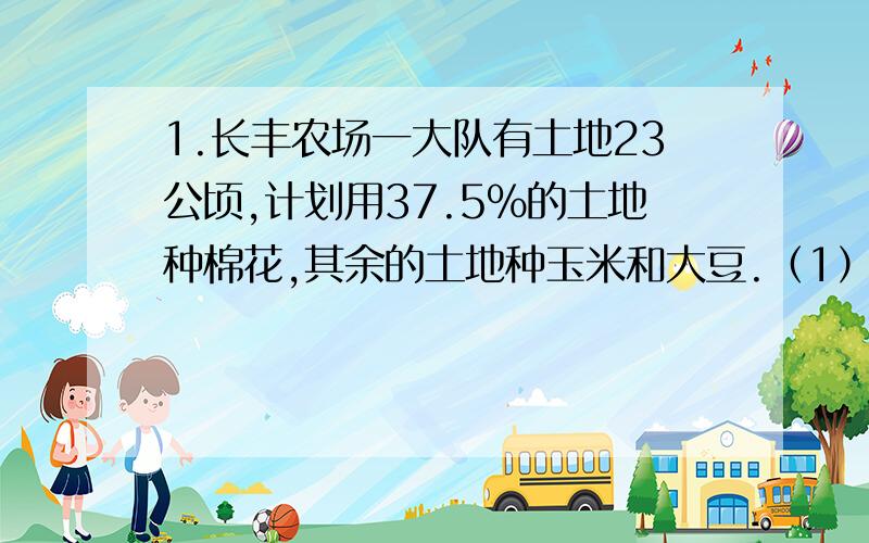 1.长丰农场一大队有土地23公顷,计划用37.5%的土地种棉花,其余的土地种玉米和大豆.（1）种玉米和大豆的土地公有多少公顷?（2）如果种玉米的土地占种大豆土地之和的60%,那么种大豆的土地是