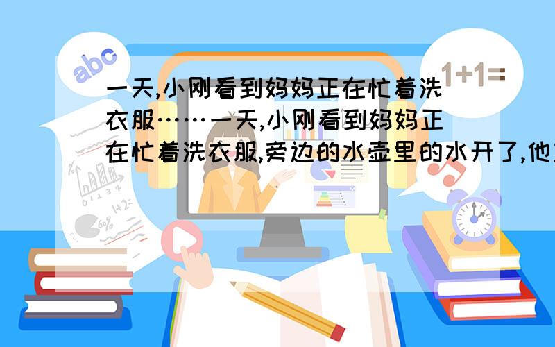 一天,小刚看到妈妈正在忙着洗衣服……一天,小刚看到妈妈正在忙着洗衣服,旁边的水壶里的水开了,他主动帮妈妈往暖水瓶里灌开水,他妈妈在一旁提醒他：“小刚,快满了!”说时水真的满了,