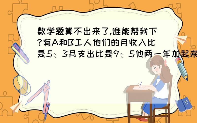 数学题算不出来了,谁能帮我下?有A和B工人他们的月收入比是5：3月支出比是9：5他两一年加起来剩余的钱是36万问A的月收入是多少A 26万B 28万C 30万D 32万