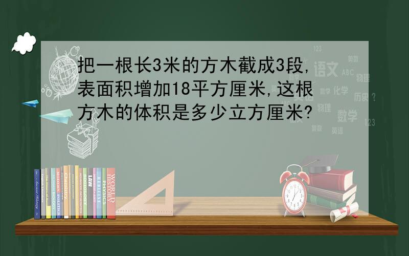 把一根长3米的方木截成3段,表面积增加18平方厘米,这根方木的体积是多少立方厘米?