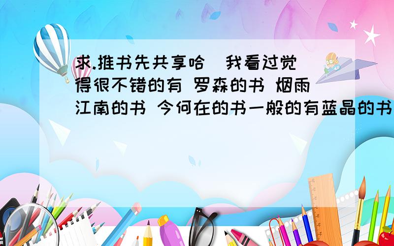 求.推书先共享哈  我看过觉得很不错的有 罗森的书 烟雨江南的书 今何在的书一般的有蓝晶的书 奥丁般虚伪的书 其他的一时想不起 如《历史的尘埃》之类的我也看过 看书的类型大概就是这