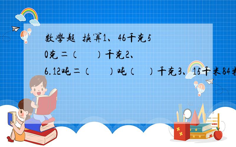 数学题  换算1、46千克50克＝（     ）千克2、6.12吨＝（     ）吨（   ）千克3、15千米84米＝（     ）千米4、0.67千克＝（     ）克5、10.4分米＝（     ）厘米6、1千米50米＝（     ）千米7、11平方分