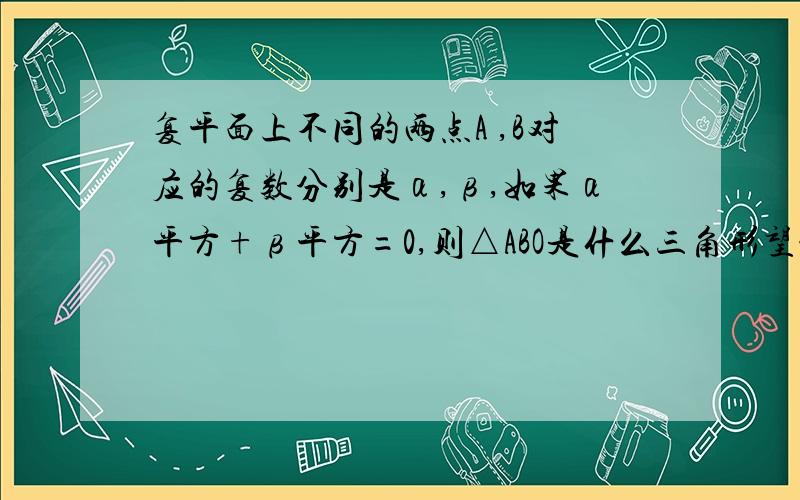 复平面上不同的两点A ,B对应的复数分别是α,β,如果α平方+β平方=0,则△ABO是什么三角形望能给我详细点的回答,谢谢