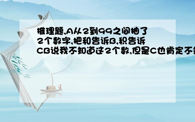 推理题,A从2到99之间抽了2个数字,把和告诉B,积告诉CB说我不知道这2个数,但是C也肯定不知道C说我开始确实不知道,但是现在知道了B说这样我也知道了求这2个数.为什么