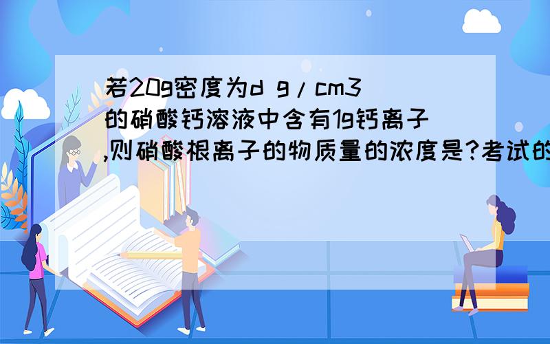 若20g密度为d g/cm3的硝酸钙溶液中含有1g钙离子,则硝酸根离子的物质量的浓度是?考试的时候遇到了这道题,只希望大家会作的给个答案@_@