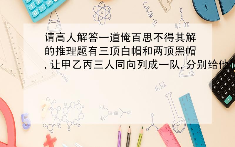 请高人解答一道俺百思不得其解的推理题有三顶白帽和两顶黑帽,让甲乙丙三人同向列成一队,分别给他们各戴上一顶白帽子,即丙可以看到乙甲,乙可以看到甲,甲看不到乙丙,问谁能推导出自己