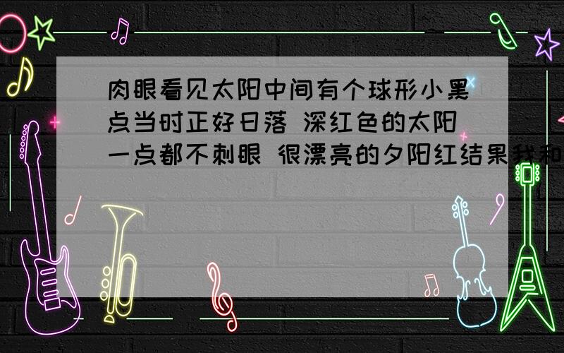 肉眼看见太阳中间有个球形小黑点当时正好日落 深红色的太阳一点都不刺眼 很漂亮的夕阳红结果我和同学都发现 太阳中间有个球形的黑色影子 小小的 很圆持续了多长时间我也不知道 至少