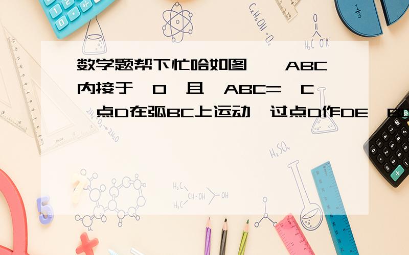 数学题帮下忙哈如图,△ABC内接于⊙O,且∠ABC=∠C,点D在弧BC上运动,过点D作DE‖BC,DE交直线AB于点E,连接BD.（1）求证∠ADB=∠E(2) 求证AD的平方=AC乘以AE（3）当点D运动到什么位置时,△DBE∽△ADE?请你