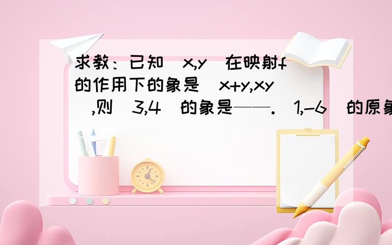 求教：已知（x,y）在映射f的作用下的象是(x+y,xy),则(3,4)的象是——.(1,-6)的原象是——.