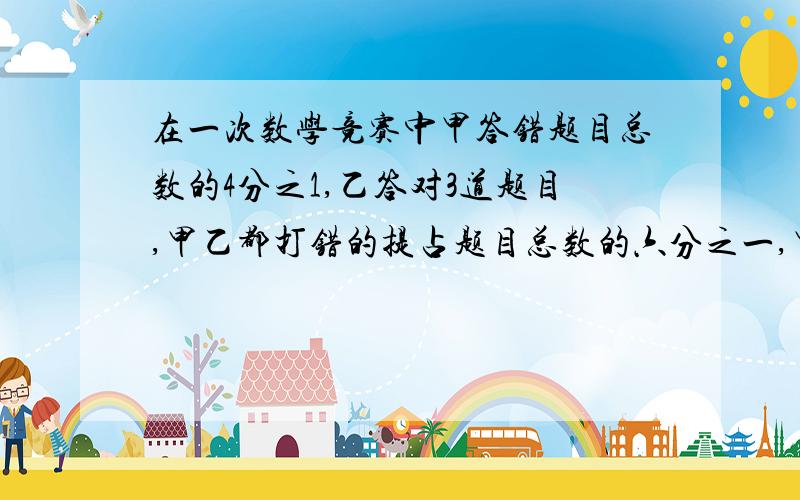 在一次数学竞赛中甲答错题目总数的4分之1,乙答对3道题目,甲乙都打错的提占题目总数的六分之一,甲乙都答在一次数学竞赛中甲答错题目总数的4分之1，乙答对3道题目，甲乙都打错的提占题